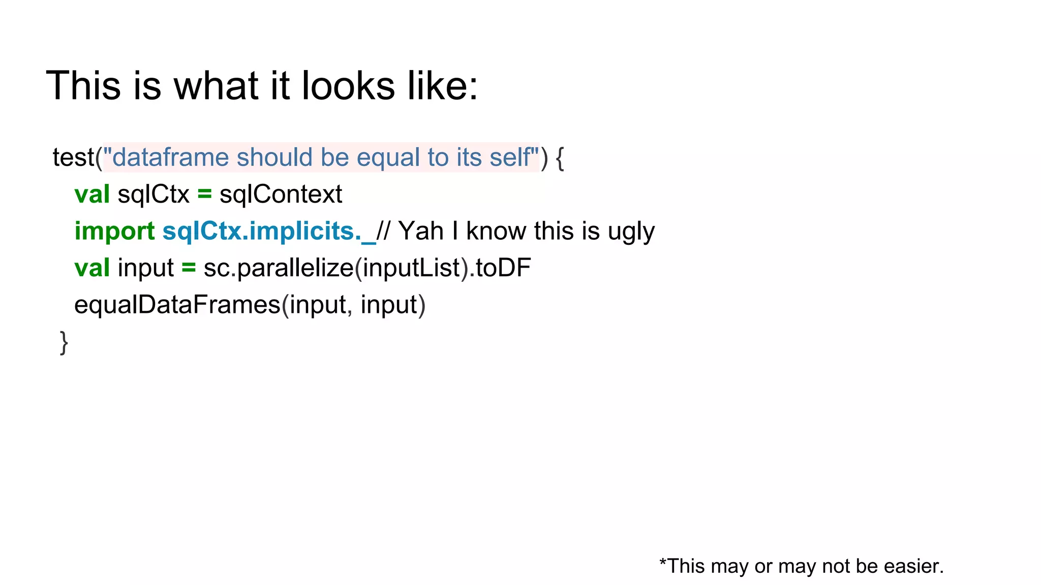 This is what it looks like:
test("dataframe should be equal to its self") {
val sqlCtx = sqlContext
import sqlCtx.implicits._// Yah I know this is ugly
val input = sc.parallelize(inputList).toDF
equalDataFrames(input, input)
}
*This may or may not be easier.
 