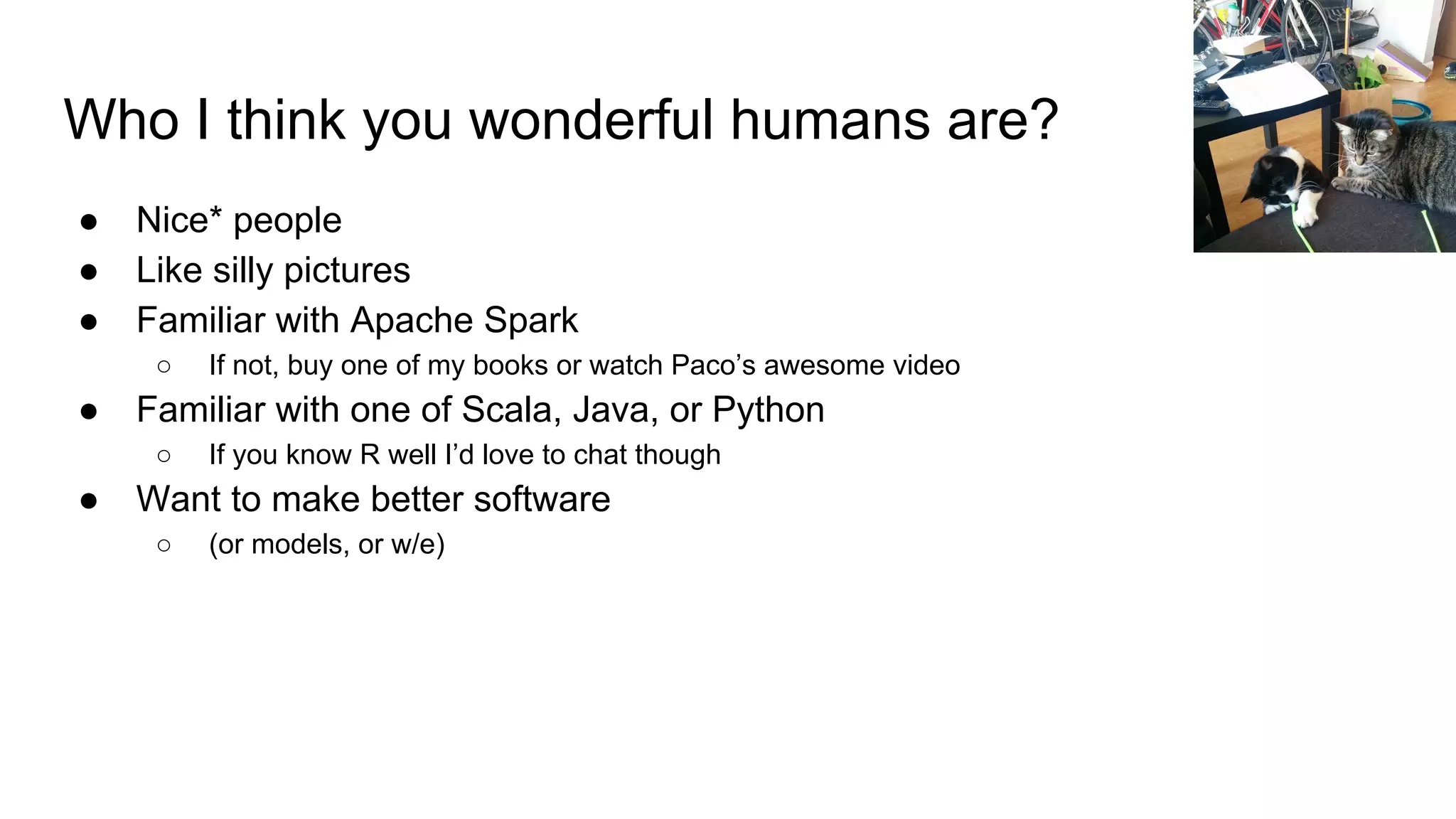 Who I think you wonderful humans are?
● Nice* people
● Like silly pictures
● Familiar with Apache Spark
○ If not, buy one of my books or watch Paco’s awesome video
● Familiar with one of Scala, Java, or Python
○ If you know R well I’d love to chat though
● Want to make better software
○ (or models, or w/e)
 