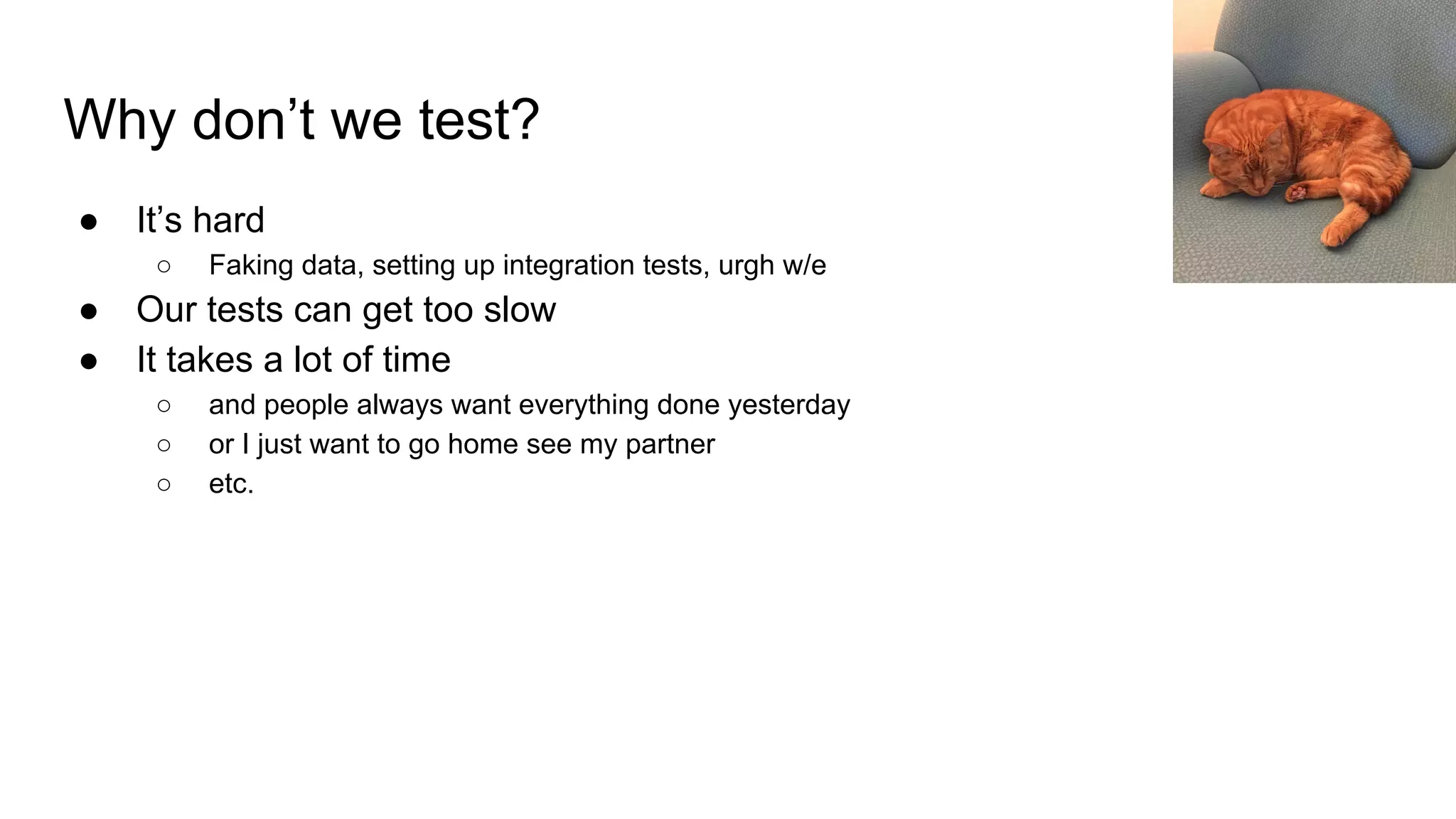 Why don’t we test?
● It’s hard
○ Faking data, setting up integration tests, urgh w/e
● Our tests can get too slow
● It takes a lot of time
○ and people always want everything done yesterday
○ or I just want to go home see my partner
○ etc.
 