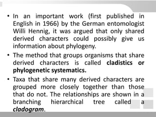 • In an important work (first published in
English in 1966) by the German entomologist
Willi Hennig, it was argued that only shared
derived characters could possibly give us
information about phylogeny.
• The method that groups organisms that share
derived characters is called cladistics or
phylogenetic systematics.
• Taxa that share many derived characters are
grouped more closely together than those
that do not. The relationships are shown in a
branching hierarchical tree called a
cladogram.
 