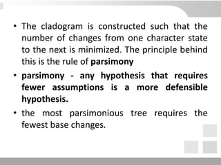 • The cladogram is constructed such that the
number of changes from one character state
to the next is minimized. The principle behind
this is the rule of parsimony
• parsimony - any hypothesis that requires
fewer assumptions is a more defensible
hypothesis.
• the most parsimonious tree requires the
fewest base changes.
 