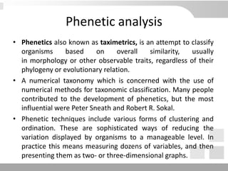 Phenetic analysis
• Phenetics also known as taximetrics, is an attempt to classify
organisms based on overall similarity, usually
in morphology or other observable traits, regardless of their
phylogeny or evolutionary relation.
• A numerical taxonomy which is concerned with the use of
numerical methods for taxonomic classification. Many people
contributed to the development of phenetics, but the most
influential were Peter Sneath and Robert R. Sokal.
• Phenetic techniques include various forms of clustering and
ordination. These are sophisticated ways of reducing the
variation displayed by organisms to a manageable level. In
practice this means measuring dozens of variables, and then
presenting them as two- or three-dimensional graphs.
 