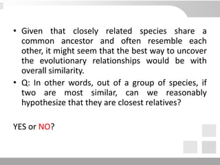 • Given that closely related species share a
common ancestor and often resemble each
other, it might seem that the best way to uncover
the evolutionary relationships would be with
overall similarity.
• Q: In other words, out of a group of species, if
two are most similar, can we reasonably
hypothesize that they are closest relatives?
YES or NO?
 