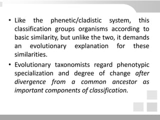 • Like the phenetic/cladistic system, this
classification groups organisms according to
basic similarity, but unlike the two, it demands
an evolutionary explanation for these
similarities.
• Evolutionary taxonomists regard phenotypic
specialization and degree of change after
divergence from a common ancestor as
important components of classification.
 