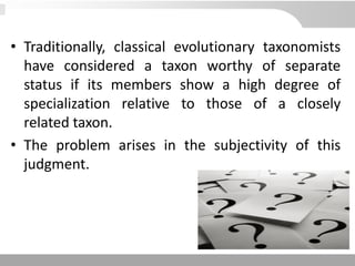 • Traditionally, classical evolutionary taxonomists
have considered a taxon worthy of separate
status if its members show a high degree of
specialization relative to those of a closely
related taxon.
• The problem arises in the subjectivity of this
judgment.
 