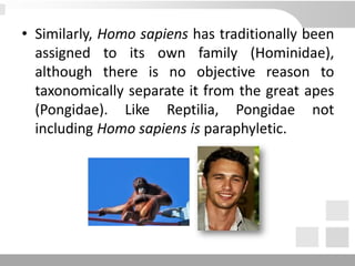 • Similarly, Homo sapiens has traditionally been
assigned to its own family (Hominidae),
although there is no objective reason to
taxonomically separate it from the great apes
(Pongidae). Like Reptilia, Pongidae not
including Homo sapiens is paraphyletic.
 