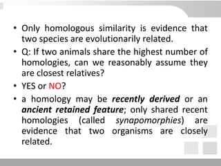 • Only homologous similarity is evidence that
two species are evolutionarily related.
• Q: If two animals share the highest number of
homologies, can we reasonably assume they
are closest relatives?
• YES or NO?
• a homology may be recently derived or an
ancient retained feature; only shared recent
homologies (called synapomorphies) are
evidence that two organisms are closely
related.
 
