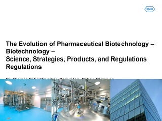 The Evolution of Pharmaceutical Biotechnology –
Biotechnology –
Science, Strategies, Products, and Regulations
Regulations
Dr. Thomas Schreitmueller, Regulatory Policy, Biologics
F. Hoffmann – La Roche Ltd., Basel, Switzerland
 