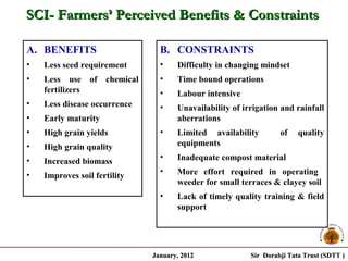 SCI- Farmers’ Perceived Benefits & Constraints

A. BENEFITS                       B. CONSTRAINTS
•   Less seed requirement         •    Difficulty in changing mindset
•   Less use of      chemical     •    Time bound operations
    fertilizers                   •    Labour intensive
•   Less disease occurrence       •    Unavailability of irrigation and rainfall
•   Early maturity                     aberrations
•   High grain yields             •    Limited availability         of    quality
•   High grain quality                 equipments

•                                 •    Inadequate compost material
    Increased biomass
•                                 •    More effort required in operating
    Improves soil fertility
                                       weeder for small terraces & clayey soil
                                  •    Lack of timely quality training & field
                                       support




                                January, 2012              Sir Dorabji Tata Trust (SDTT )
 