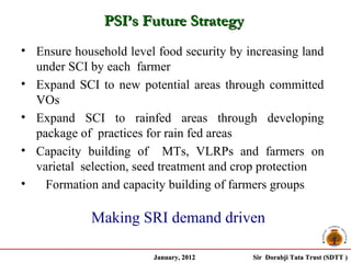 PSI’s Future Strategy
• Ensure household level food security by increasing land
  under SCI by each farmer
• Expand SCI to new potential areas through committed
  VOs
• Expand SCI to rainfed areas through developing
  package of practices for rain fed areas
• Capacity building of MTs, VLRPs and farmers on
  varietal selection, seed treatment and crop protection
•   Formation and capacity building of farmers groups

             Making SRI demand driven

                        January, 2012      Sir Dorabji Tata Trust (SDTT )
 