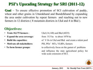 PSI’s Upscaling Strategy for SRI (2011-12)
Goal – To ensure effective promotion of SCI cultivation of paddy,
wheat and other grains in Uttarakhand and Bundelkhand by expanding
the area under cultivation by repeat farmers and reaching out to new
farmers in 12 districts ( 8 mountain districts in Ukd and 4 in Bkd ).

Objectives:
• Train 18,175 farmers :       Ukd (14,140) and Bkd (4035)
• Expand the area coverage:    from 513 ha to about 1070 ha
• Build the capacities:        of V Os in Ukd and Bkd and create a talent pool
• Motivate all stakeholders:   PSI, POs’ MTs, VLRPs, farmers
• To form farmer groups:       to collectively focus on the gamut of problems
                               and influence the state agricultural policy for
                               wide scale extension of SCI.




                                         January, 2012   Sir Dorabji Tata Trust (SDTT )
 