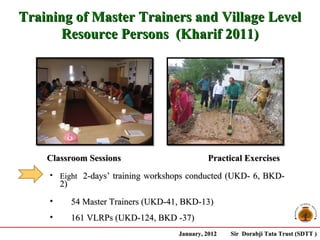 Training of Master Trainers and Village Level
       Resource Persons (Kharif 2011)




    Classroom Sessions                          Practical Exercises
    • Eight 2-days’ training workshops conducted (UKD- 6, BKD-
        2)
    •        54 Master Trainers (UKD-41, BKD-13)
    •        161 VLRPs (UKD-124, BKD -37)
                                       January, 2012   Sir Dorabji Tata Trust (SDTT )
 