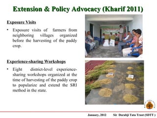 Extension & Policy Advocacy (Kharif 2011)
Exposure Visits
•   Exposure visits of farmers from
    neighboring villages organized
    before the harvesting of the paddy
    crop.


Experience-sharing Workshops
•   Eight     district-level experience-
    sharing workshops organized at the
    time of harvesting of the paddy crop
    to popularize and extend the SRI
    method in the state.




                                           January, 2012   Sir Dorabji Tata Trust (SDTT )
 