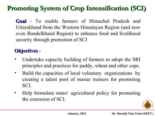 Promoting System of Crop Intensification (SCI)
  Goal - To enable farmers of Himachal Pradesh and
  Uttarakhand from the Western Himalayan Region (and now
  even Bundelkhand Region) to enhance food and livelihood
  security through promotion of SCI

  Objectives -
  •   Undertake capacity building of farmers to adopt the SRI
      principles and practices for paddy, wheat and other cops.
  •   Build the capacities of local voluntary organizations by
      creating a talent pool of master trainers for promoting
      SCI.
  •   Help formulate states’ agricultural policy for promoting
      the extension of SCI.

                            January, 2012        Sir Dorabji Tata Trust (SDTT )
 