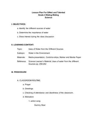 Lesson Plan For Gifted and Talented
Grade 4 Waling-Waling
Science
I. OBJECTIVES:
a. Identify the different sources of water
b. Determine the importance of water
c. Show interest during the class discussion
II. LEARNING CONTENT:
Topic: Uses of Water from the Different Sources
Subtopic: Water in the Environment
Materials: Media presentation, Cartolina strips, Marker and Manila Paper
Reference: Science Learner’s Material, Uses of water from the different
Sources pp. 258-262
III. PROCEDURE
A. CLASSROOM ROUTINE:
a. Prayer
b. Greetings
c. Checking of attendance and cleanliness of the classroom.
d. Motivation:
1. action song
Gummy Bear
 