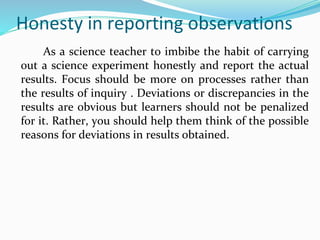 Honesty in reporting observations
As a science teacher to imbibe the habit of carrying
out a science experiment honestly and report the actual
results. Focus should be more on processes rather than
the results of inquiry . Deviations or discrepancies in the
results are obvious but learners should not be penalized
for it. Rather, you should help them think of the possible
reasons for deviations in results obtained.
 