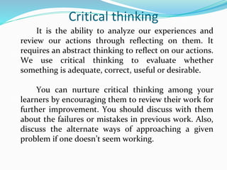 Critical thinking
It is the ability to analyze our experiences and
review our actions through reflecting on them. It
requires an abstract thinking to reflect on our actions.
We use critical thinking to evaluate whether
something is adequate, correct, useful or desirable.
You can nurture critical thinking among your
learners by encouraging them to review their work for
further improvement. You should discuss with them
about the failures or mistakes in previous work. Also,
discuss the alternate ways of approaching a given
problem if one doesn’t seem working.
 