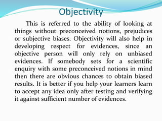 Objectivity
This is referred to the ability of looking at
things without preconceived notions, prejudices
or subjective biases. Objectivity will also help in
developing respect for evidences, since an
objective person will only rely on unbiased
evidences. If somebody sets for a scientific
enquiry with some preconceived notions in mind
then there are obvious chances to obtain biased
results. It is better if you help your learners learn
to accept any idea only after testing and verifying
it against sufficient number of evidences.
 