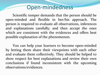 Open-mindedness
Scientific temper demands that the person should be
open-minded and flexible in her/his approach. The
person is required to evaluate all observations, inferences
and explanations carefully; and then accept the ones
which are consistent with the evidences and offers best
possible explanation of the phenomenon.
You can help your learners to become open-minded
by letting them share their viewpoints with each other
and evaluate them collectively. They should be helped to
show respect for best explanations and review their own
conclusions if found inconsistent with the upcoming
observations/evidences.
 