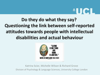 Do they do what they say?
Questioning the link between self-reported
attitudes towards people with intellectual
disabilities and actual behaviour
Katrina Scior, Michelle Wilson & Richard Grove
Division of Psychology & Language Sciences, University College London
 