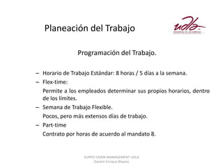 Planeación del Trabajo

               Programación del Trabajo.

– Horario de Trabajo Estándar: 8 horas / 5 días a la semana.
– Flex-time:
  Permite a los empleados determinar sus propios horarios, dentro
  de los límites.
– Semana de Trabajo Flexible.
  Pocos, pero más extensos días de trabajo.
– Part-time
  Contrato por horas de acuerdo al mandato 8.


                  SUPPLY CHAIN MANAGEMENT UDLA
                       Darwin Enrique Álvarez
 