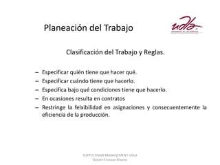 Planeación del Trabajo

             Clasificación del Trabajo y Reglas.

–   Especificar quién tiene que hacer qué.
–   Especificar cuándo tiene que hacerlo.
–   Especifica bajo qué condiciones tiene que hacerlo.
–   En ocasiones resulta en contratos
–   Restringe la felxibilidad en asignaciones y consecuentemente la
    eficiencia de la producción.




                   SUPPLY CHAIN MANAGEMENT UDLA
                        Darwin Enrique Álvarez
 