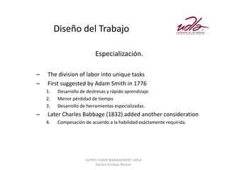 Diseño del Trabajo

                           Especialización.

–   The division of labor into unique tasks
–   First suggested by Adam Smith in 1776
    1.   Desarrollo de destresas y rápido aprendizaje.
    2.   Menor pérdidad de tiempo
    3.   Desarrollo de herramientas especializadas.
–   Later Charles Babbage (1832) added another consideration
    4.   Compesación de acuerdo a la habilidad exáctamente requirida.




                      SUPPLY CHAIN MANAGEMENT UDLA
                           Darwin Enrique Álvarez
 