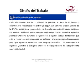 Diseño del Trabajo


Cada año mueren más de 2 millones de personas a causa de accidentes o
enfermedades relacionadas con el trabajo. Según Juan Somavia, Director General de
la OIT, "los accidentes y enfermedades no deben formar parte del trabajo cotidiano.
Las muertes, accidentes y enfermedades en el trabajo pueden prevenirse. Debemos
promover una nueva 'cultura de la seguridad' en el lugar de trabajo -donde quiera que
éste se realice- que esté respaldada por políticas y programas nacionales adecuados
para lograr lugares de trabajo más sanos y seguros para todos". 1. La promoción de la
seguridad y salud en el trabajo es una de los medios para hacer del Trabajo Decente
una realidad global.




                           SUPPLY CHAIN MANAGEMENT UDLA
                                Darwin Enrique Álvarez
 