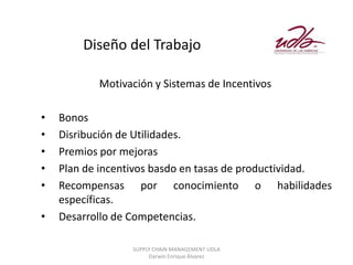 Diseño del Trabajo

           Motivación y Sistemas de Incentivos

•   Bonos
•   Disribución de Utilidades.
•   Premios por mejoras
•   Plan de incentivos basdo en tasas de productividad.
•   Recompensas por conocimiento o habilidades
    específicas.
•   Desarrollo de Competencias.

                 SUPPLY CHAIN MANAGEMENT UDLA
                      Darwin Enrique Álvarez
 
