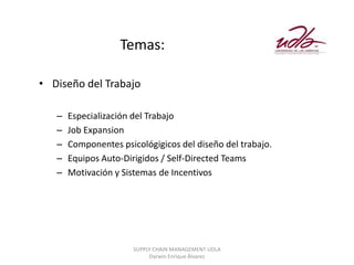 Temas:

• Diseño del Trabajo

   –   Especialización del Trabajo
   –   Job Expansion
   –   Componentes psicológigicos del diseño del trabajo.
   –   Equipos Auto-Dirigidos / Self-Directed Teams
   –   Motivación y Sistemas de Incentivos




                       SUPPLY CHAIN MANAGEMENT UDLA
                            Darwin Enrique Álvarez
 