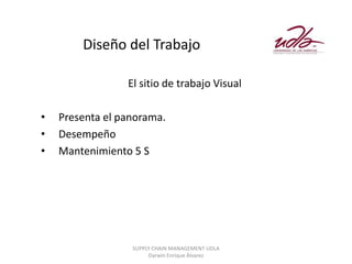 Diseño del Trabajo

                 El sitio de trabajo Visual

•   Presenta el panorama.
•   Desempeño
•   Mantenimiento 5 S




                  SUPPLY CHAIN MANAGEMENT UDLA
                       Darwin Enrique Álvarez
 