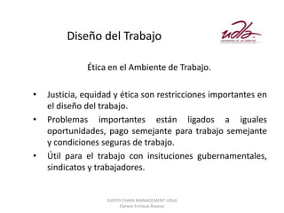 Diseño del Trabajo

              Ética en el Ambiente de Trabajo.

•   Justicia, equidad y ética son restricciones importantes en
    el diseño del trabajo.
•   Problemas importantes están ligados a iguales
    oportunidades, pago semejante para trabajo semejante
    y condiciones seguras de trabajo.
•   Útil para el trabajo con insituciones gubernamentales,
    sindicatos y trabajadores.


                   SUPPLY CHAIN MANAGEMENT UDLA
                        Darwin Enrique Álvarez
 