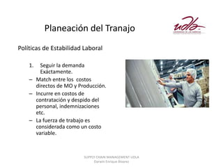 Planeación del Tranajo
Políticas de Estabilidad Laboral

    1.  Seguir la demanda
        Exáctamente.
    – Match entre los costos
      directos de MO y Producción.
    – Incurre en costos de
      contratación y despido del
      personal, indemnizaciones
      etc.
    – La fuerza de trabajo es
      considerada como un costo
      variable.


                         SUPPLY CHAIN MANAGEMENT UDLA
                              Darwin Enrique Álvarez
 