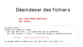 Désindexer des fichier s
git reset HEAD monfichier
git status
On branch master
Changes not staged for commit:
(use "git add <file>..." to update what will be committed)
(use "git checkout -- <file>..." to discard changes in working directory)
modified: model/commentaires_model.php
no changes added to commit (use "git add" and/or "git commit -a")
 