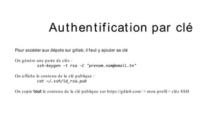 Pour accéder aux dépots sur gitlab, il faut y ajouter sa clé
On génère une pa ire de clés :
ssh-keygen -t rsa -C "prenom.nom@email.tn"
On a ffiche le contenu de la clé publique :
cat ~/.ssh/id_rsa.pub
On copie tout le contenu de la clé publique sur https://gitla b.com/ > mon profil > clés SSH
Authentification par clé
 