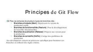 Pr incipes de Git Flow
•Git Flow se compose de plusieurs types de branches clés :
• Branches principale (Main) : Représente la version de
production sta ble.
• Branches de fonctionnalités (Feature) : Pour le développement
de nouvelles fonctionna lités.
• Branches de publication (Release) : Prépa re une version pour
la production.
• Branches de correctifs (Hotfix) : Corrige des problèmes de
production.
•Les développeurs suivent un processus spécifique pour fusionner ces
bra nches en utilisa nt des règles strictes.
 