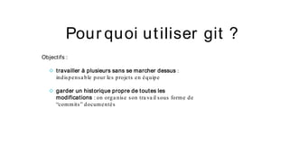 Pour quoi utiliser git ?
Objectifs :
◇ travailler à plusieurs sans se marcher dessus :
indispensa ble pour les projets en équipe
◇ garder un historique propre de toutes les
modifications : on orga nise son tra va il sous forme de
“commits” documentés
 