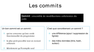 Un bon commit est un commit :
◇ qui ne concerne qu’une seule
fonctionna lité du progra mme
◇ le plus petit possible tout en resta nt
cohérent
◇ Idéa lement qu’il compile seul
Les commits
C’est quoi concrètement un commit ?
◇ une différence (ajout / suppression de
lignes)
◇ des méta-données (titre, hash,
auteur)
Commit : ensemble de modifica tions cohérentes du
code
 