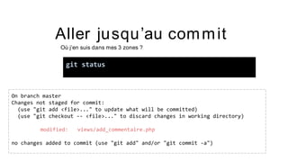 Aller jusqu’au commit
Où j’en suis dans mes 3 zones ?
git status
On branch master
Changes not staged for commit:
(use "git add <file>..." to update what will be committed)
(use "git checkout -- <file>..." to discard changes in working directory)
modified: views/add_commentaire.php
no changes added to commit (use "git add" and/or "git commit -a")
 