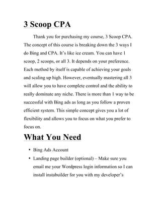 3 Scoop CPA
Thank you for purchasing my course, 3 Scoop CPA.
The concept of this course is breaking down the 3 ways I
do Bing and CPA. It’s like ice cream. You can have 1
scoop, 2 scoops, or all 3. It depends on your preference.
Each method by itself is capable of achieving your goals
and scaling up high. However, eventually mastering all 3
will allow you to have complete control and the ability to
really dominate any niche. There is more than 1 way to be
successful with Bing ads as long as you follow a proven
efficient system. This simple concept gives you a lot of
flexibility and allows you to focus on what you prefer to
focus on.
What You Need
• Bing Ads Account
• Landing page builder (optional) – Make sure you
email me your Wordpress login information so I can
install instabuilder for you with my developer’s
 
