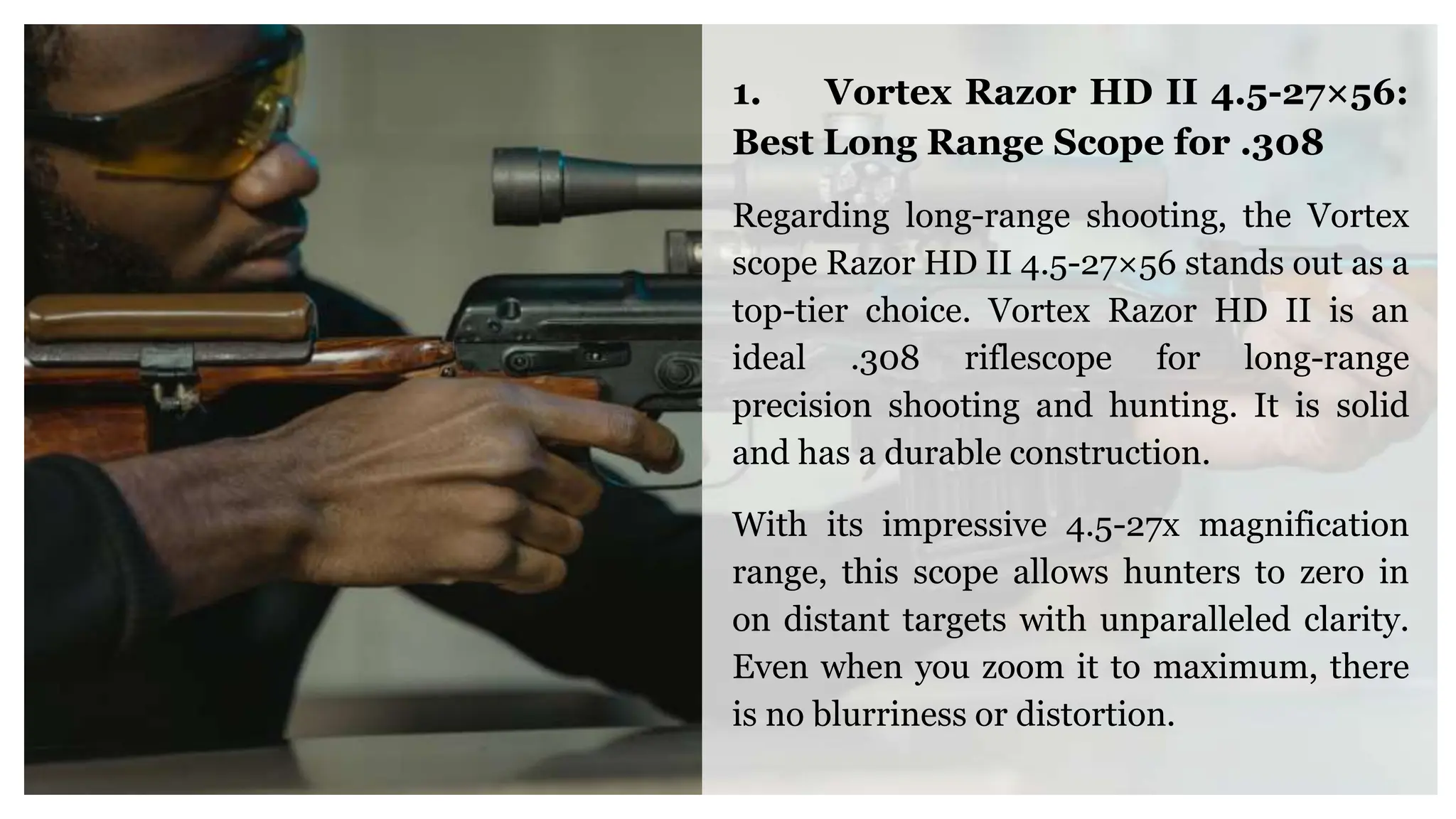 1. Vortex Razor HD II 4.5-27×56:
Best Long Range Scope for .308
Regarding long-range shooting, the Vortex
scope Razor HD II 4.5-27×56 stands out as a
top-tier choice. Vortex Razor HD II is an
ideal .308 riflescope for long-range
precision shooting and hunting. It is solid
and has a durable construction.
With its impressive 4.5-27x magnification
range, this scope allows hunters to zero in
on distant targets with unparalleled clarity.
Even when you zoom it to maximum, there
is no blurriness or distortion.
 