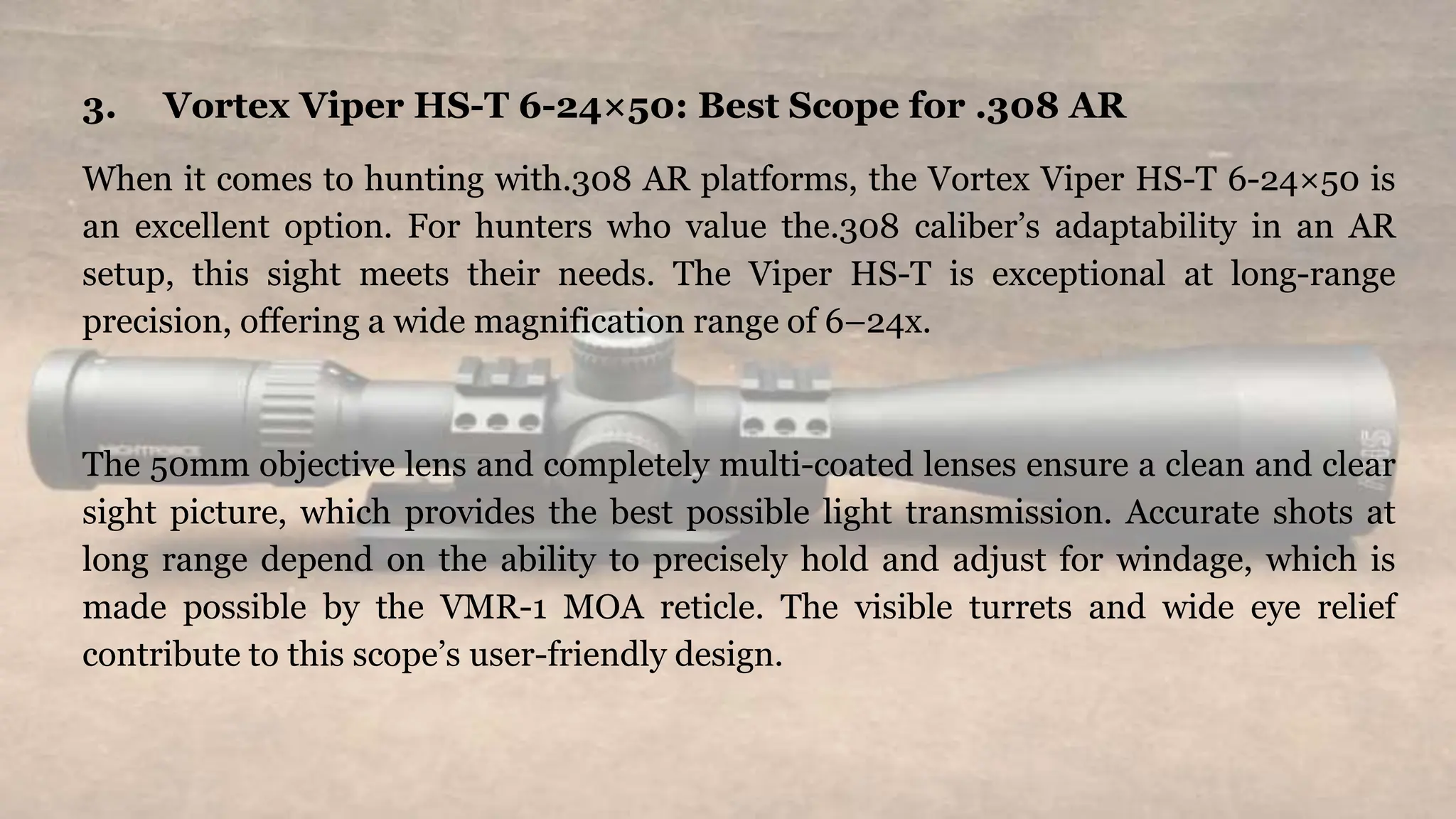 3. Vortex Viper HS-T 6-24×50: Best Scope for .308 AR
When it comes to hunting with.308 AR platforms, the Vortex Viper HS-T 6-24×50 is
an excellent option. For hunters who value the.308 caliber’s adaptability in an AR
setup, this sight meets their needs. The Viper HS-T is exceptional at long-range
precision, offering a wide magnification range of 6–24x.
The 50mm objective lens and completely multi-coated lenses ensure a clean and clear
sight picture, which provides the best possible light transmission. Accurate shots at
long range depend on the ability to precisely hold and adjust for windage, which is
made possible by the VMR-1 MOA reticle. The visible turrets and wide eye relief
contribute to this scope’s user-friendly design.
 
