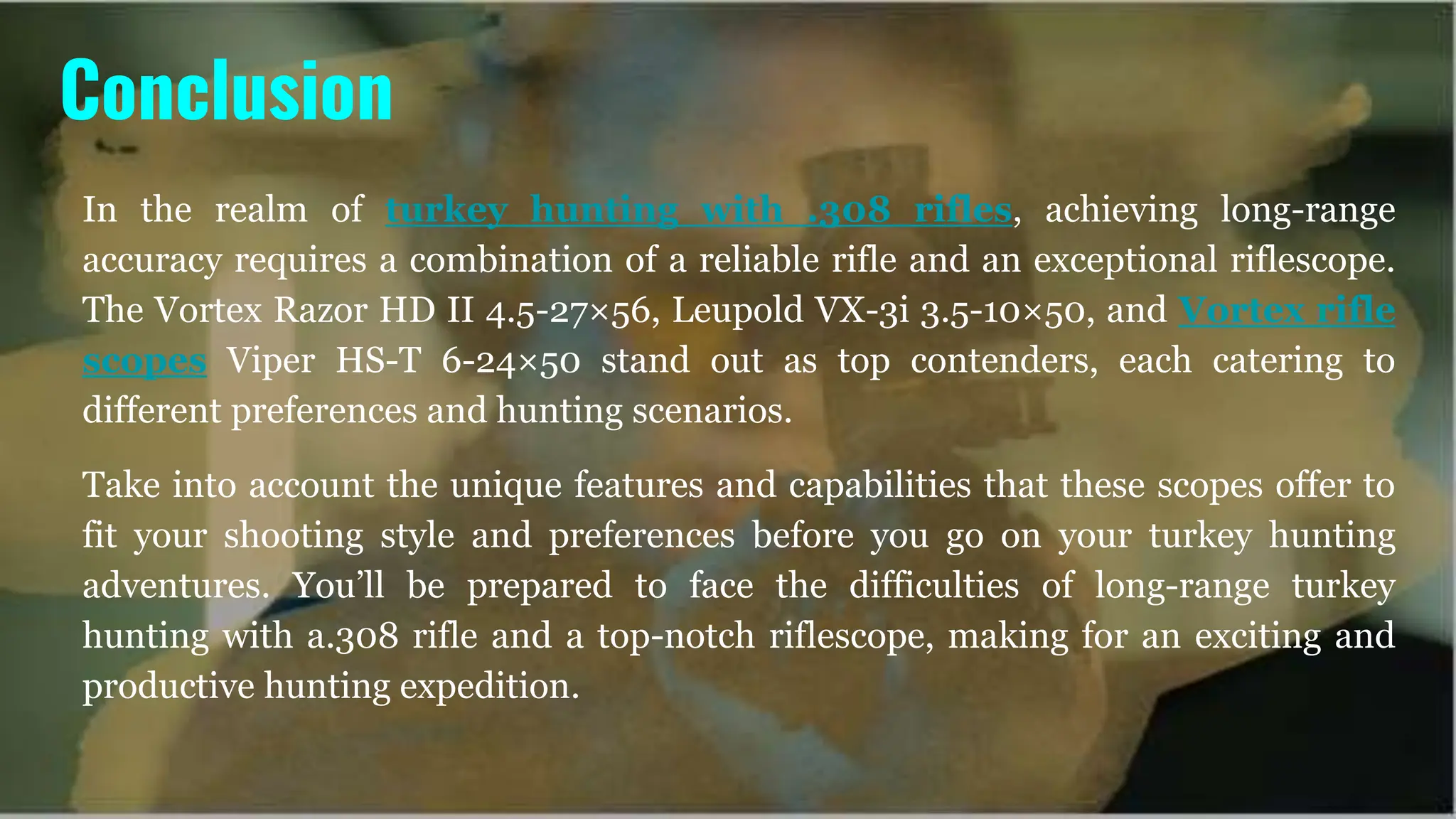 In the realm of turkey hunting with .308 rifles, achieving long-range
accuracy requires a combination of a reliable rifle and an exceptional riflescope.
The Vortex Razor HD II 4.5-27×56, Leupold VX-3i 3.5-10×50, and Vortex rifle
scopes Viper HS-T 6-24×50 stand out as top contenders, each catering to
different preferences and hunting scenarios.
Take into account the unique features and capabilities that these scopes offer to
fit your shooting style and preferences before you go on your turkey hunting
adventures. You’ll be prepared to face the difficulties of long-range turkey
hunting with a.308 rifle and a top-notch riflescope, making for an exciting and
productive hunting expedition.
Conclusion
 