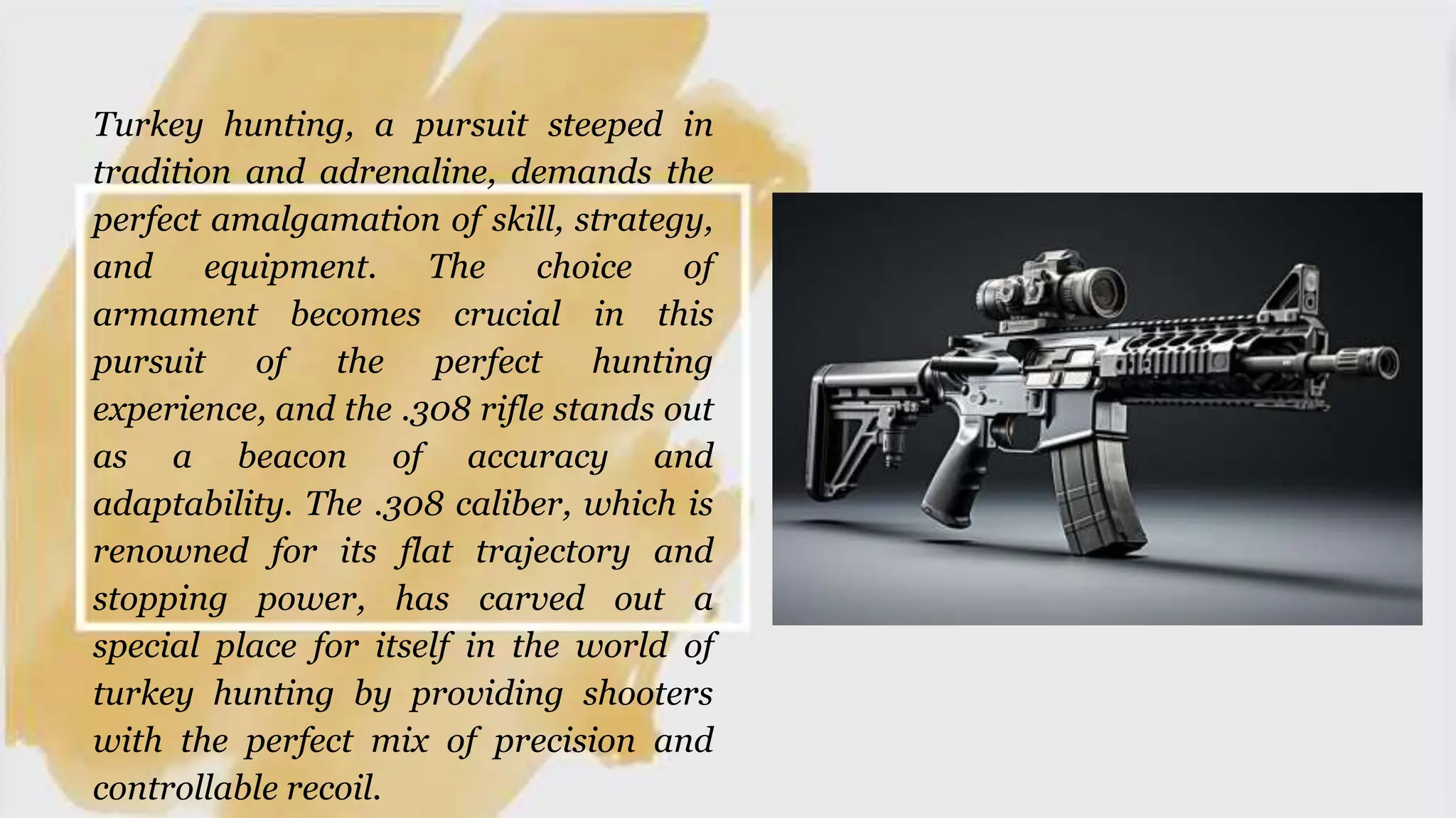 Turkey hunting, a pursuit steeped in
tradition and adrenaline, demands the
perfect amalgamation of skill, strategy,
and equipment. The choice of
armament becomes crucial in this
pursuit of the perfect hunting
experience, and the .308 rifle stands out
as a beacon of accuracy and
adaptability. The .308 caliber, which is
renowned for its flat trajectory and
stopping power, has carved out a
special place for itself in the world of
turkey hunting by providing shooters
with the perfect mix of precision and
controllable recoil.
 