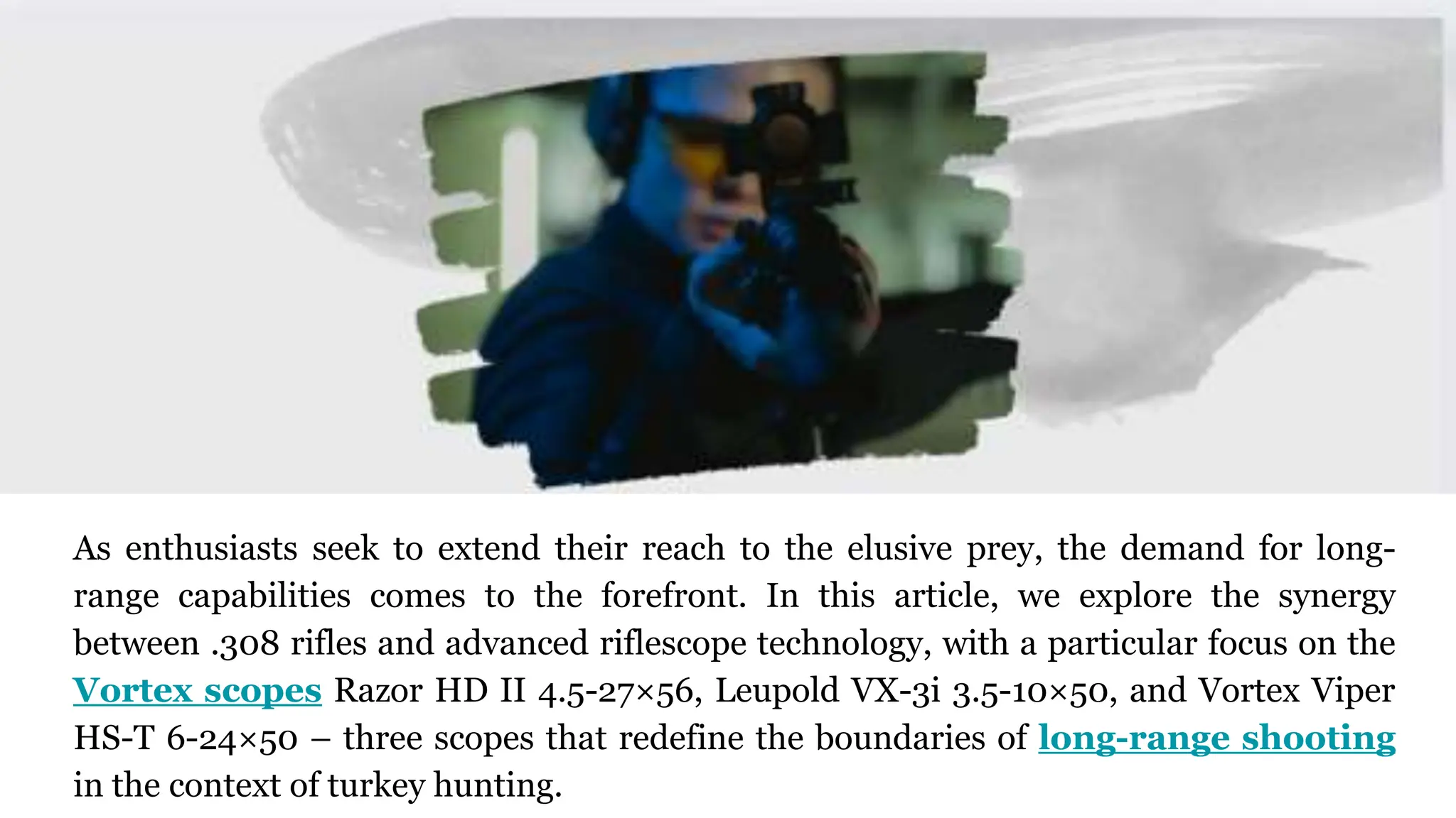 As enthusiasts seek to extend their reach to the elusive prey, the demand for long-
range capabilities comes to the forefront. In this article, we explore the synergy
between .308 rifles and advanced riflescope technology, with a particular focus on the
Vortex scopes Razor HD II 4.5-27×56, Leupold VX-3i 3.5-10×50, and Vortex Viper
HS-T 6-24×50 – three scopes that redefine the boundaries of long-range shooting
in the context of turkey hunting.
 