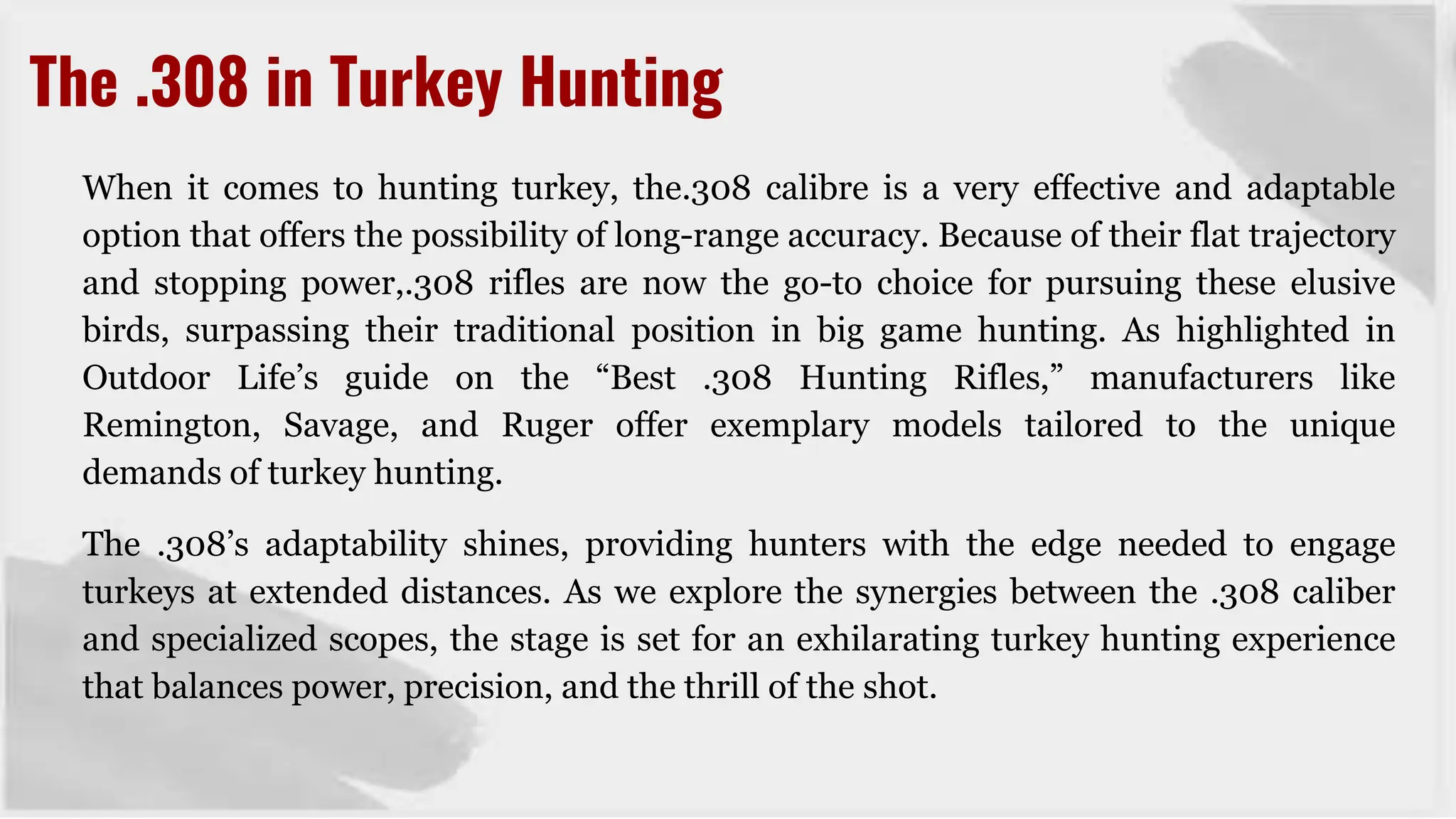 When it comes to hunting turkey, the.308 calibre is a very effective and adaptable
option that offers the possibility of long-range accuracy. Because of their flat trajectory
and stopping power,.308 rifles are now the go-to choice for pursuing these elusive
birds, surpassing their traditional position in big game hunting. As highlighted in
Outdoor Life’s guide on the “Best .308 Hunting Rifles,” manufacturers like
Remington, Savage, and Ruger offer exemplary models tailored to the unique
demands of turkey hunting.
The .308’s adaptability shines, providing hunters with the edge needed to engage
turkeys at extended distances. As we explore the synergies between the .308 caliber
and specialized scopes, the stage is set for an exhilarating turkey hunting experience
that balances power, precision, and the thrill of the shot.
The .308 in Turkey Hunting
 