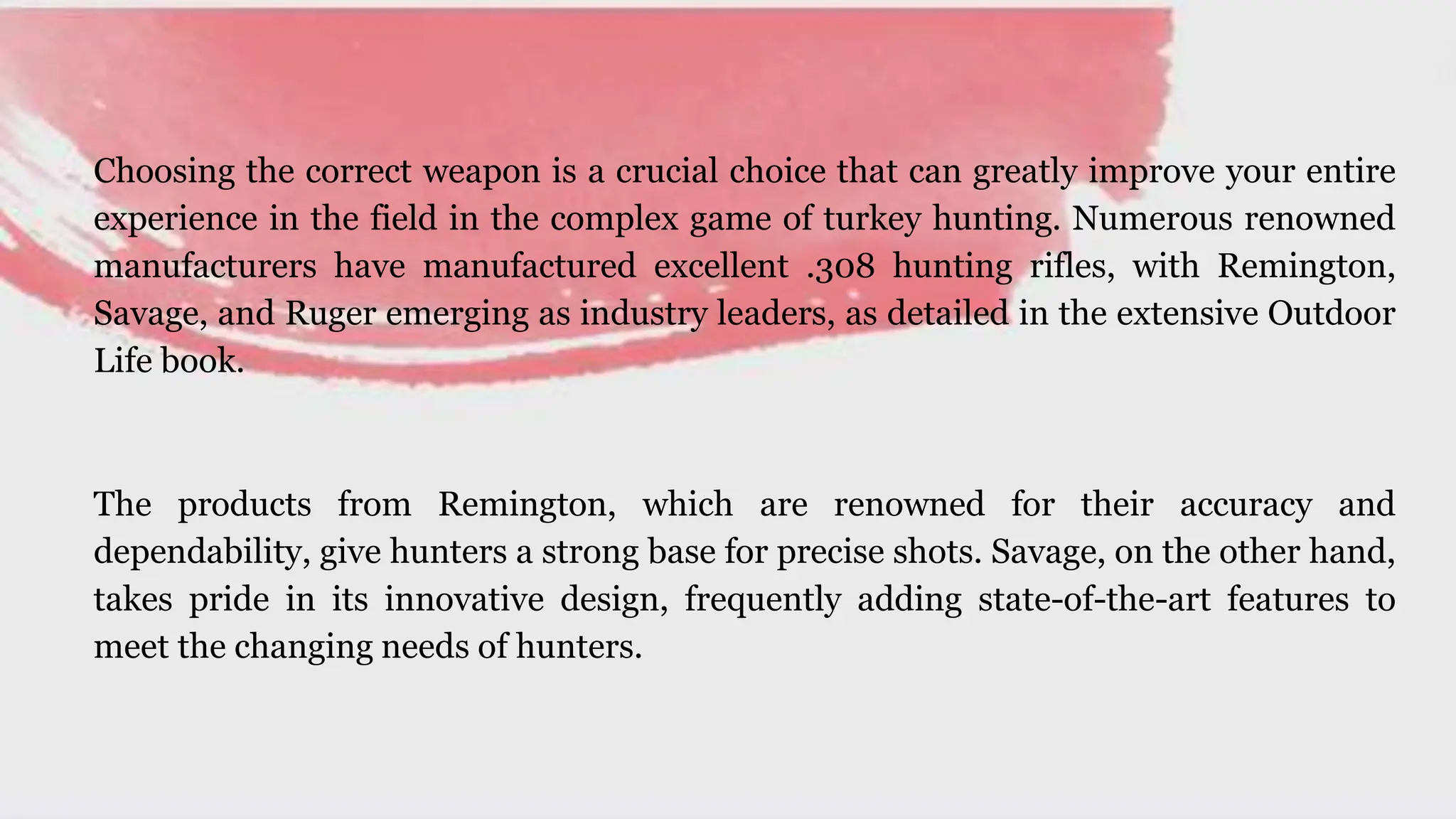 Choosing the correct weapon is a crucial choice that can greatly improve your entire
experience in the field in the complex game of turkey hunting. Numerous renowned
manufacturers have manufactured excellent .308 hunting rifles, with Remington,
Savage, and Ruger emerging as industry leaders, as detailed in the extensive Outdoor
Life book.
The products from Remington, which are renowned for their accuracy and
dependability, give hunters a strong base for precise shots. Savage, on the other hand,
takes pride in its innovative design, frequently adding state-of-the-art features to
meet the changing needs of hunters.
 