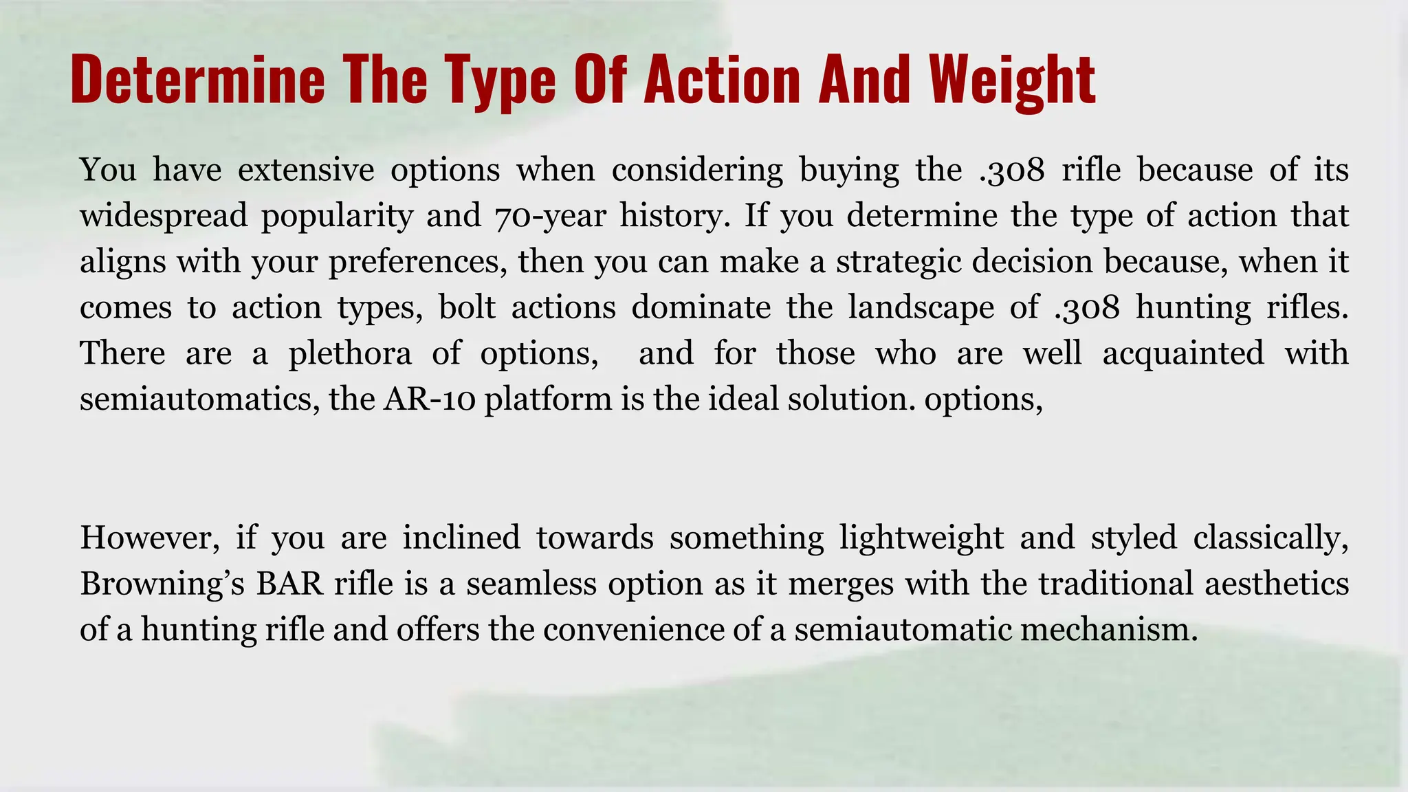You have extensive options when considering buying the .308 rifle because of its
widespread popularity and 70-year history. If you determine the type of action that
aligns with your preferences, then you can make a strategic decision because, when it
comes to action types, bolt actions dominate the landscape of .308 hunting rifles.
There are a plethora of options, and for those who are well acquainted with
semiautomatics, the AR-10 platform is the ideal solution. options,
However, if you are inclined towards something lightweight and styled classically,
Browning’s BAR rifle is a seamless option as it merges with the traditional aesthetics
of a hunting rifle and offers the convenience of a semiautomatic mechanism.
Determine The Type Of Action And Weight
 