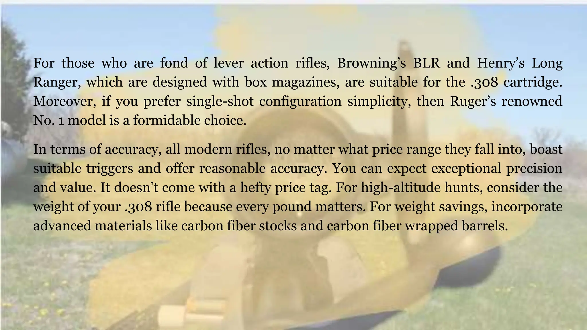 For those who are fond of lever action rifles, Browning’s BLR and Henry’s Long
Ranger, which are designed with box magazines, are suitable for the .308 cartridge.
Moreover, if you prefer single-shot configuration simplicity, then Ruger’s renowned
No. 1 model is a formidable choice.
In terms of accuracy, all modern rifles, no matter what price range they fall into, boast
suitable triggers and offer reasonable accuracy. You can expect exceptional precision
and value. It doesn’t come with a hefty price tag. For high-altitude hunts, consider the
weight of your .308 rifle because every pound matters. For weight savings, incorporate
advanced materials like carbon fiber stocks and carbon fiber wrapped barrels.
 