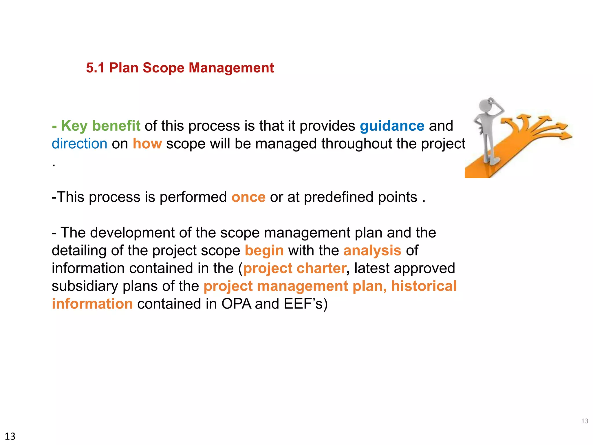 13
13
- Key benefit of this process is that it provides guidance and
direction on how scope will be managed throughout the project
.
-This process is performed once or at predefined points .
- The development of the scope management plan and the
detailing of the project scope begin with the analysis of
information contained in the (project charter, latest approved
subsidiary plans of the project management plan, historical
information contained in OPA and EEF’s)
5.1 Plan Scope Management
 